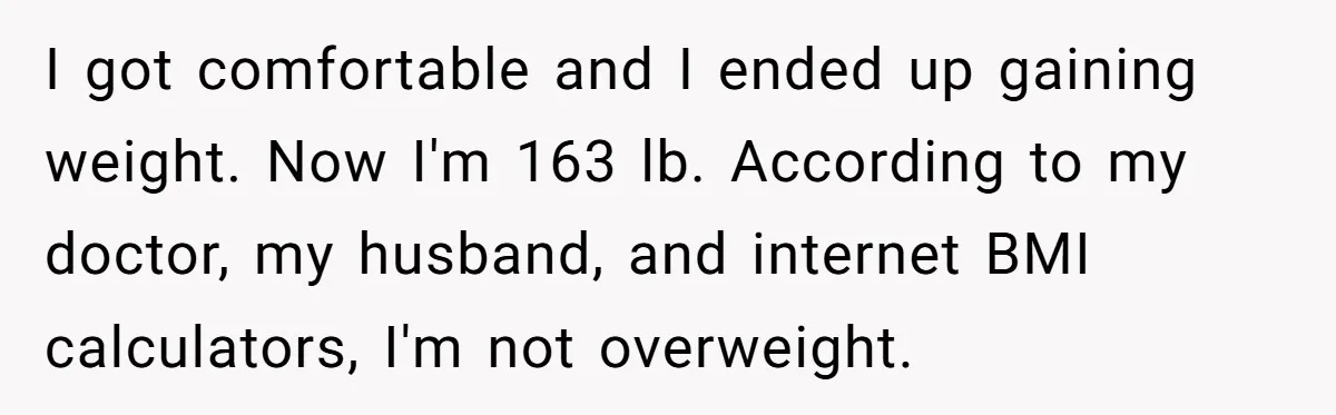 I got comfortable and I ended up gaining weight. Now I'm 163 lb. According to my doctor, my husband, and internet BMI calculators, I'm not overweight.