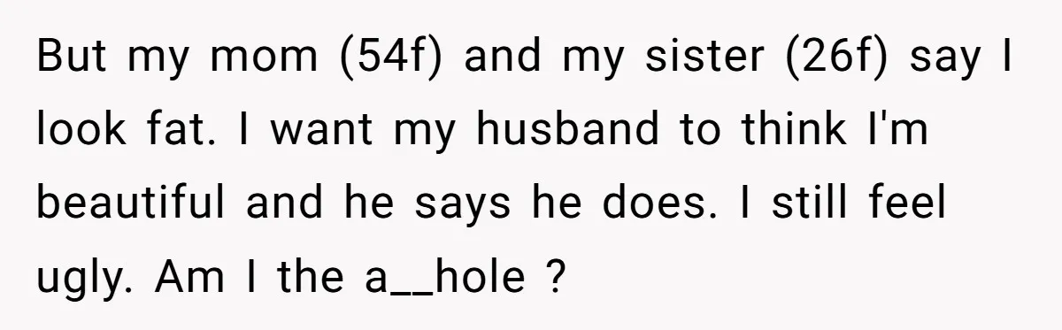 But my mom (54f) and my sister (26f) say I look fat. I want my husband to think I'm beautiful and he says he does. I still feel ugly. Am...
