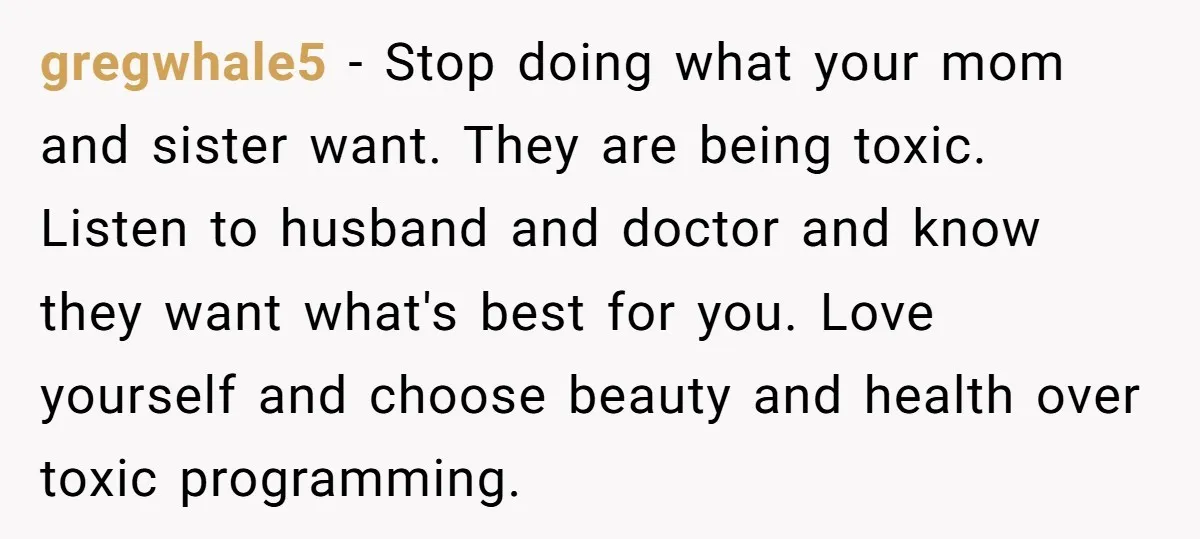 gregwhale5 − Stop doing what your mom and sister want. They are being toxic. Listen to husband and doctor and know they want what's best for you. Love yourself and...
