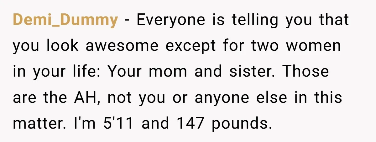 Demi_Dummy − Everyone is telling you that you look awesome except for two women in your life: Your mom and sister. Those are the AH, not you or anyone else...