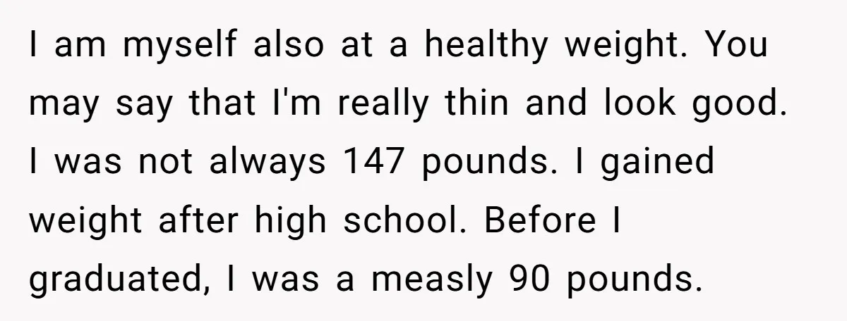 I am myself also at a healthy weight. You may say that I'm really thin and look good. I was not always 147 pounds. I gained weight after high school....