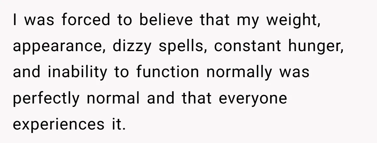 I was forced to believe that my weight, appearance, dizzy spells, constant hunger, and inability to function normally was perfectly normal and that everyone experiences it.