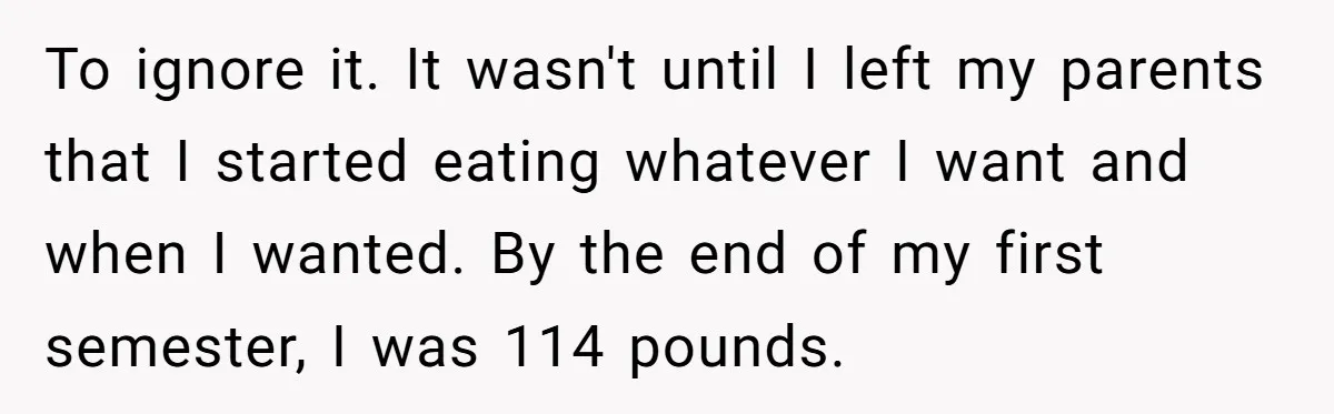 To ignore it. It wasn't until I left my parents that I started eating whatever I want and when I wanted. By the end of my first semester, I was...