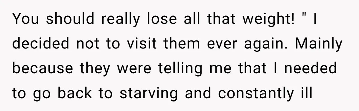 You should really lose all that weight! " I decided not to visit them ever again. Mainly because they were telling me that I needed to go back to starving...