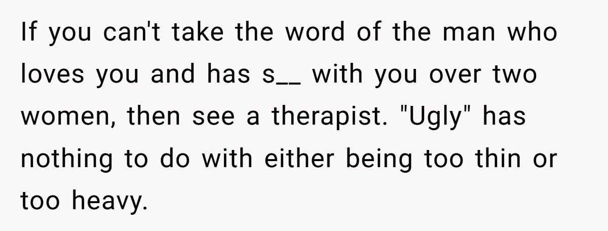 If you can't take the word of the man who loves you and has s__ with you over two women, then see a therapist. "Ugly" has nothing to do with...