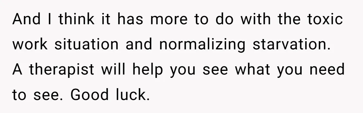And I think it has more to do with the toxic work situation and normalizing starvation. A therapist will help you see what you need to see. Good luck.