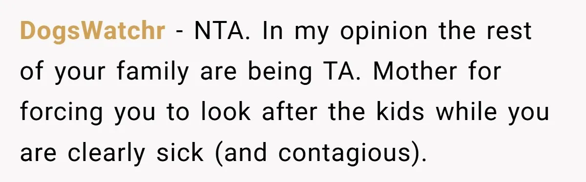 DogsWatchr - NTA. In my opinion the rest of your family are being TA. Mother for forcing you to look after the kids while you are clearly sick (and contagious).
