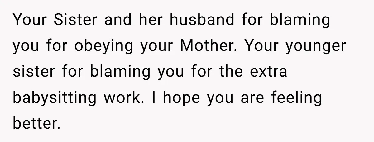 Your Sister and her husband for blaming you for obeying your Mother. Your younger sister for blaming you for the extra babysitting work. I hope you are feeling better.