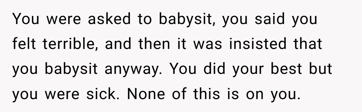 You were asked to babysit, you said you felt terrible, and then it was insisted that you babysit anyway. You did your best but you were sick. None of this...