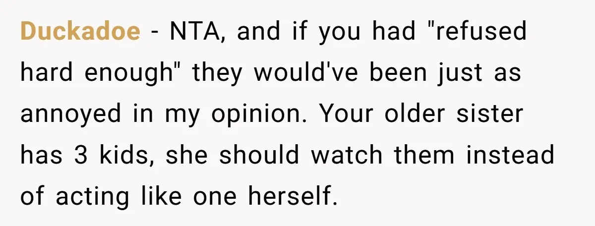Duckadoe - NTA, and if you had "refused hard enough" they would've been just as annoyed in my opinion. Your older sister has 3 kids, she should watch them instead...
