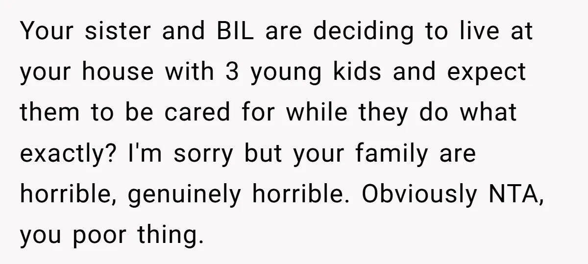 Your sister and BIL are deciding to live at your house with 3 young kids and expect them to be cared for while they do what exactly? I'm sorry but...