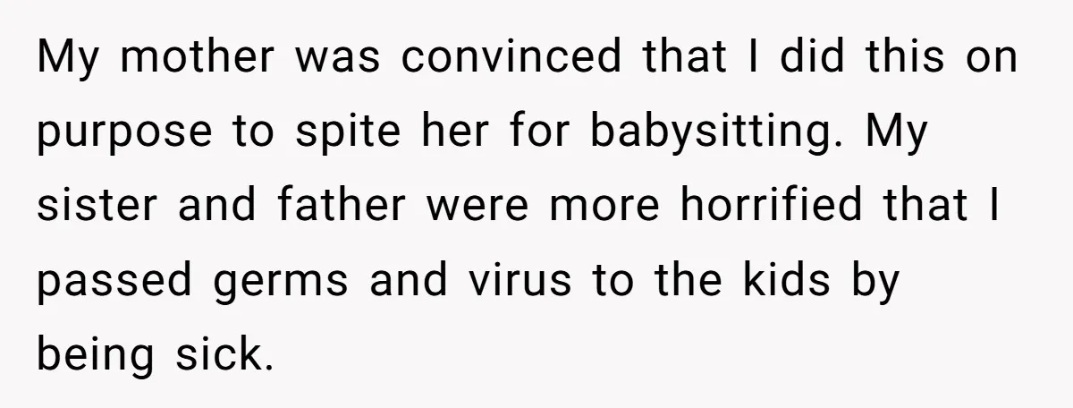 My mother was convinced that I did this on purpose to spite her for babysitting. My sister and father were more horrified that I passed germs and virus to the...