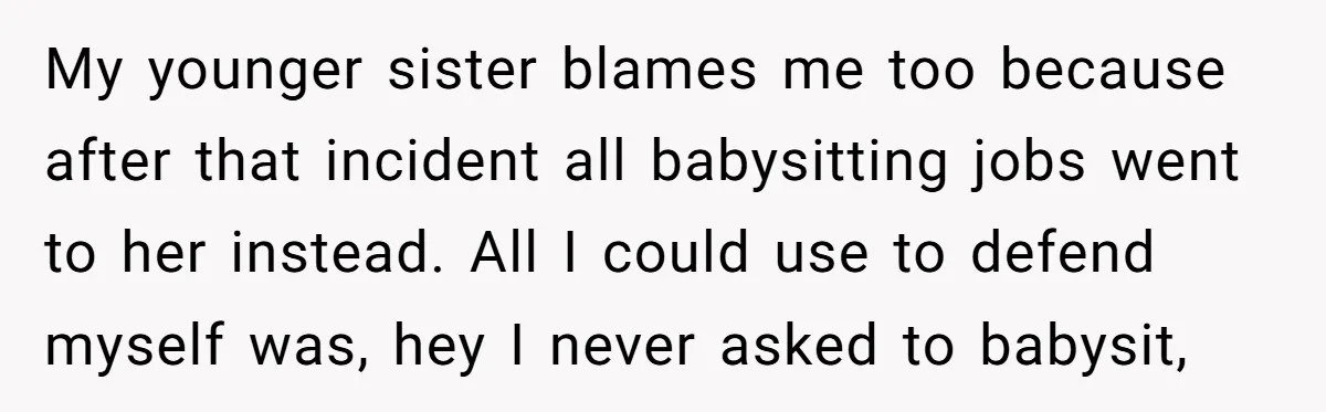 My younger sister blames me too because after that incident all babysitting jobs went to her instead. All I could use to defend myself was, hey I never asked to...