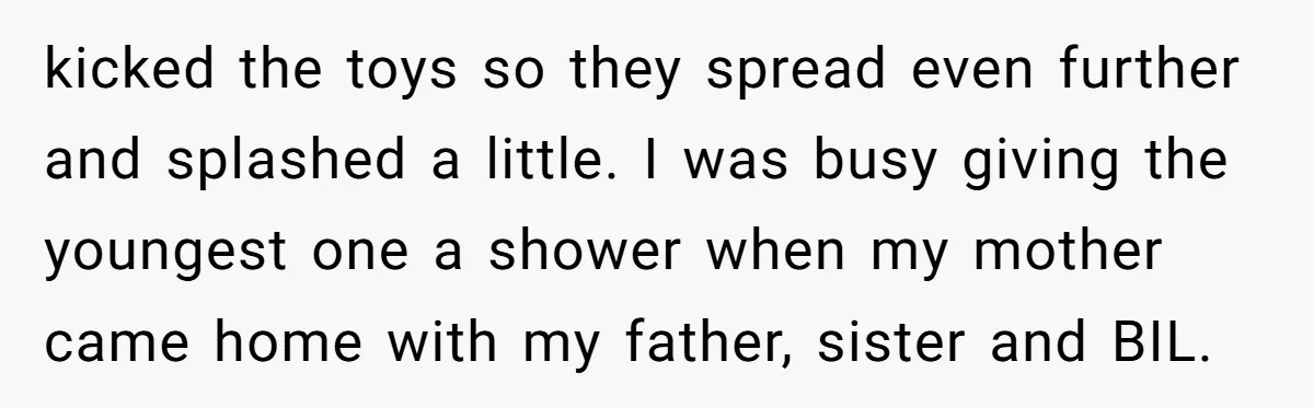 kicked the toys so they spread even further and splashed a little. I was busy giving the youngest one a shower when my mother came home with my father, sister...