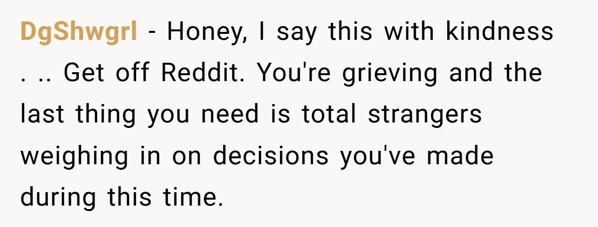 DgShwgrl - Honey, I say this with kindness . .. Get off Reddit. You're grieving and the last thing you need is total strangers weighing in on decisions you've made...
