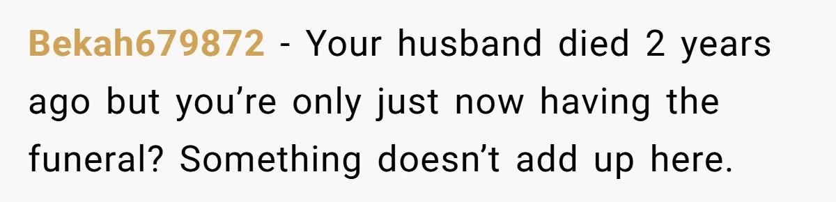 Bekah679872 - Your husband died 2 years ago but you’re only just now having the funeral? Something doesn’t add up here.