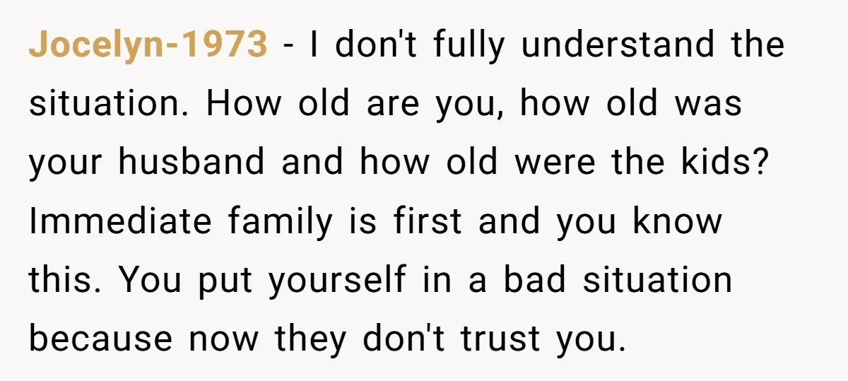 Jocelyn-1973 - I don't fully understand the situation. How old are you, how old was your husband and how old were the kids? Immediate family is first and you know...