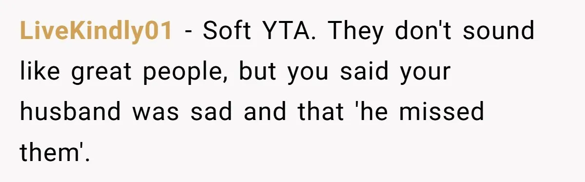 LiveKindly01 - Soft YTA. They don't sound like great people, but you said your husband was sad and that 'he missed them'.