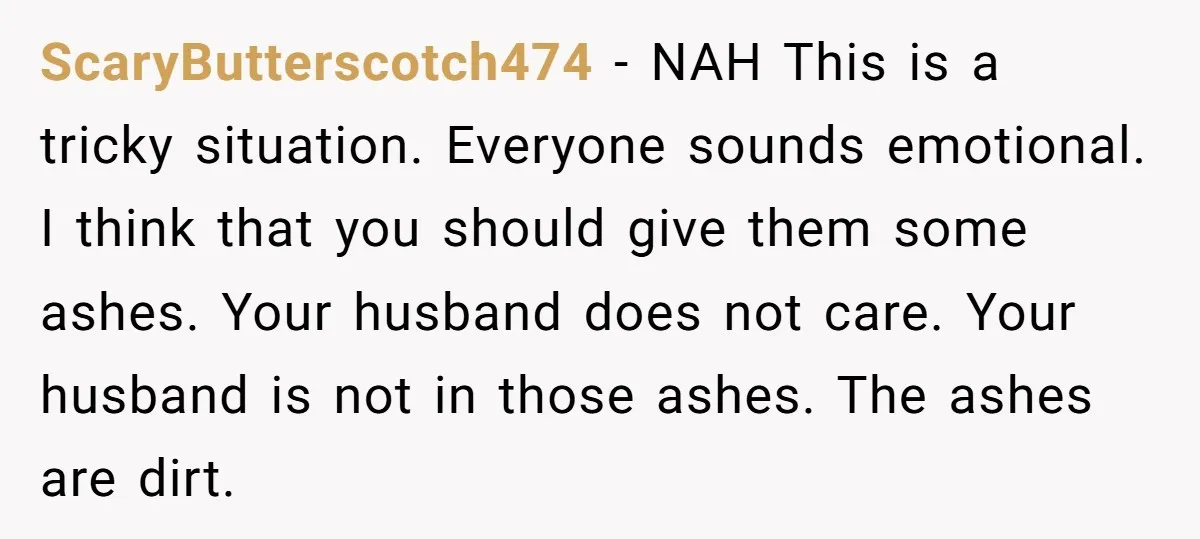 ScaryButterscotch474 - NAH This is a tricky situation. Everyone sounds emotional. I think that you should give them some ashes. Your husband does not care. Your husband is not in...