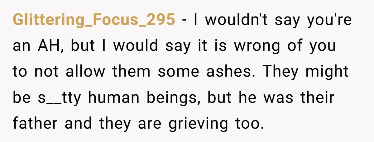 Glittering_Focus_295 - I wouldn't say you're an AH, but I would say it is wrong of you to not allow them some ashes. They might be s__tty human beings, but...