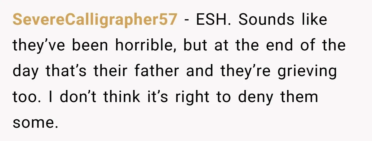 SevereCalligrapher57 - ESH. Sounds like they’ve been horrible, but at the end of the day that’s their father and they’re grieving too. I don’t think it’s right to deny them...
