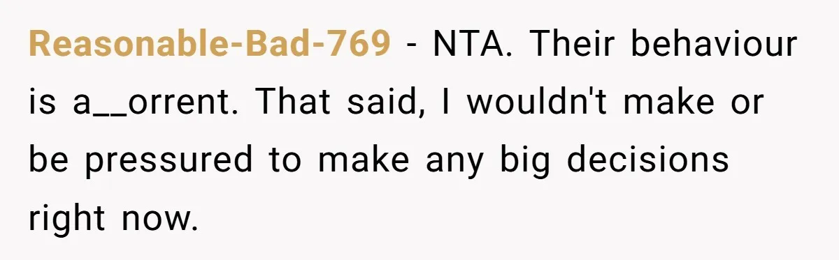 Reasonable-Bad-769 - NTA. Their behaviour is a__orrent. That said, I wouldn't make or be pressured to make any big decisions right now.