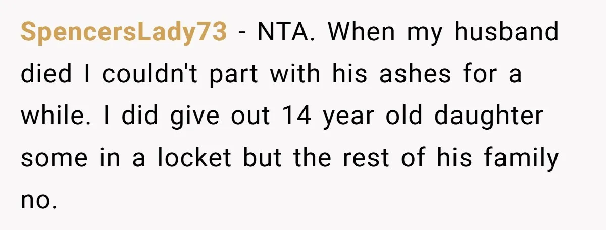 SpencersLady73 - NTA. When my husband died I couldn't part with his ashes for a while. I did give out 14 year old daughter some in a locket but the...