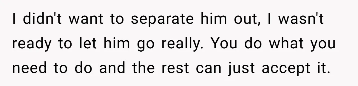 I didn't want to separate him out, I wasn't ready to let him go really. You do what you need to do and the rest can just accept it.