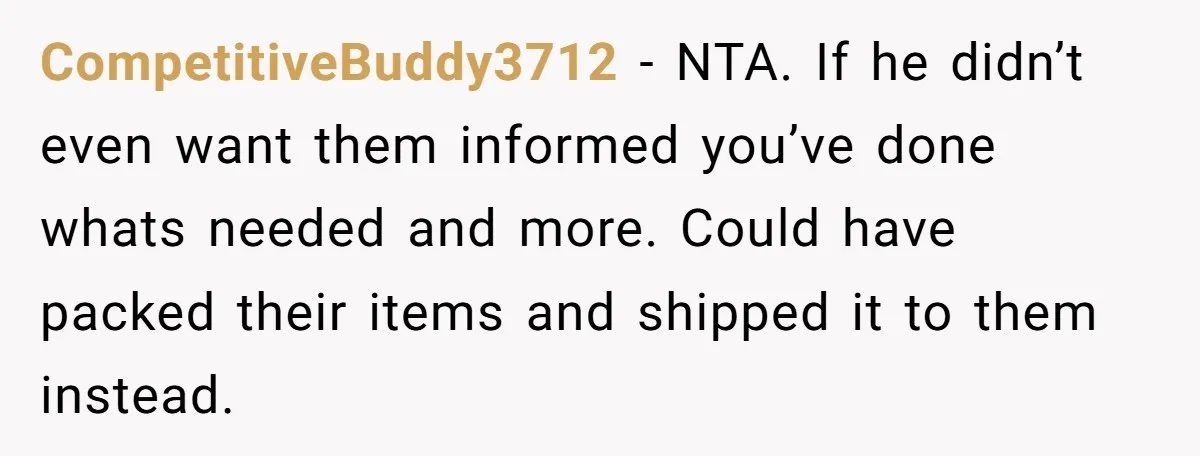 CompetitiveBuddy3712 - NTA. If he didn’t even want them informed you’ve done whats needed and more. Could have packed their items and shipped it to them instead.