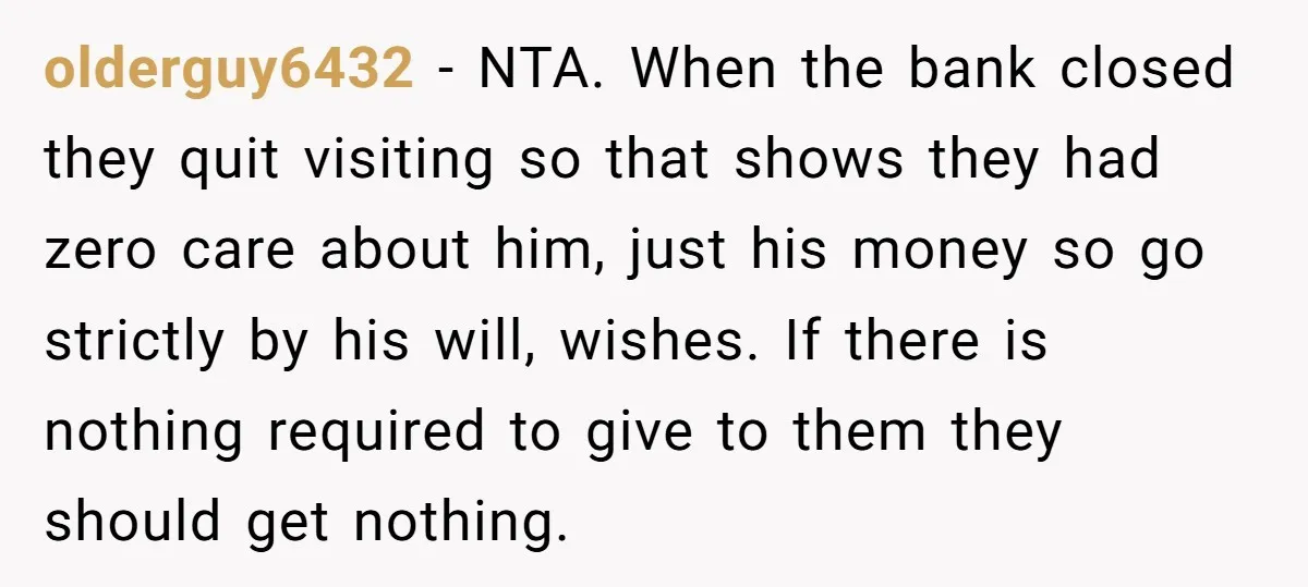 olderguy6432 - NTA. When the bank closed they quit visiting so that shows they had zero care about him, just his money so go strictly by his will, wishes. If...