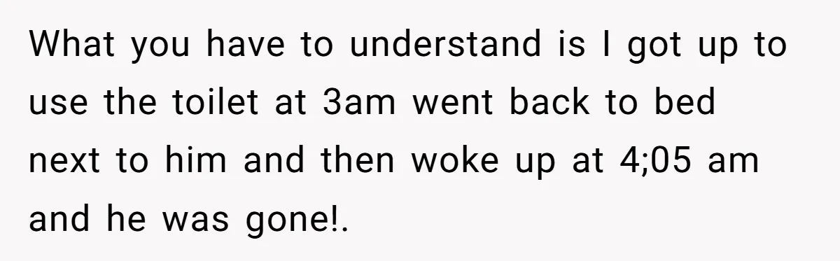 What you have to understand is I got up to use the toilet at 3am went back to bed next to him and then woke up at 4;05 am and...