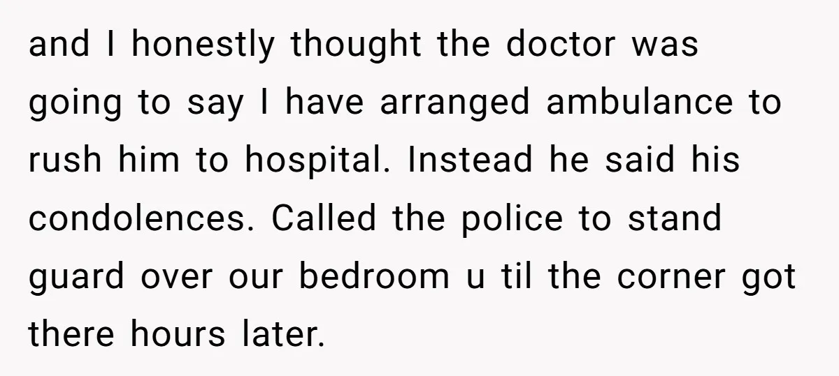 and I honestly thought the doctor was going to say I have arranged ambulance to rush him to hospital. Instead he said his condolences. Called the police to stand guard...
