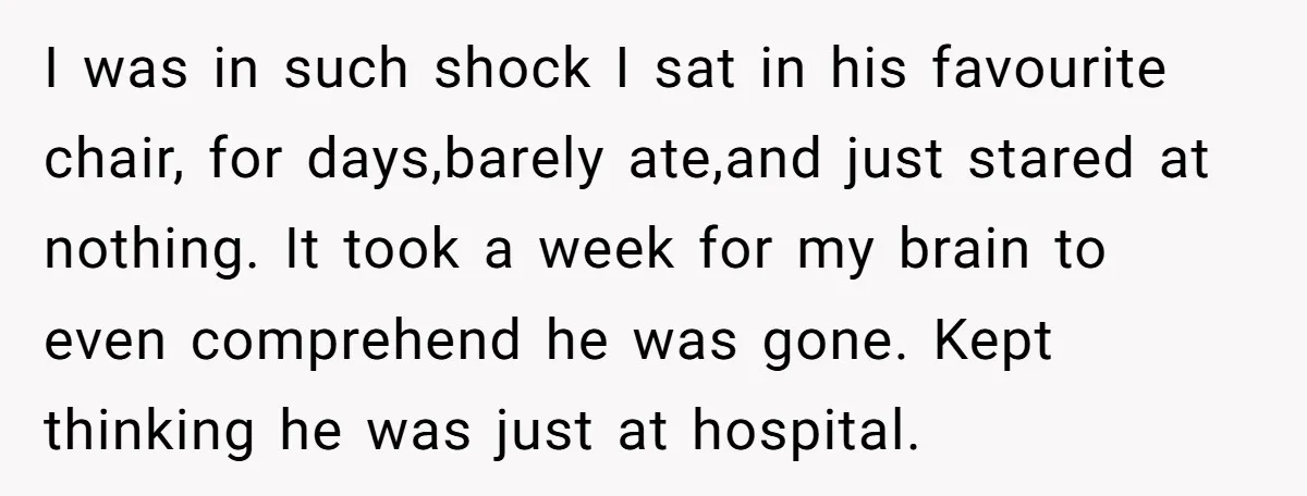 I was in such shock I sat in his favourite chair, for days,barely ate,and just stared at nothing. It took a week for my brain to even comprehend he was...