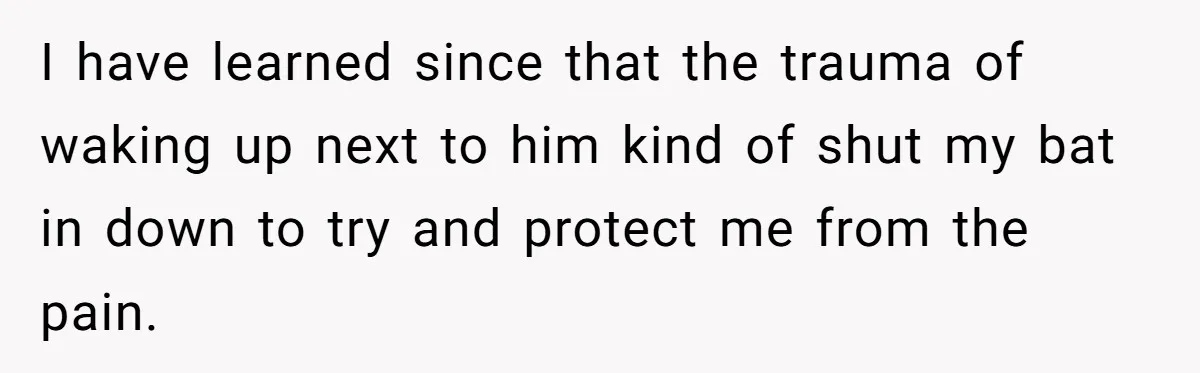 I have learned since that the trauma of waking up next to him kind of shut my bat in down to try and protect me from the pain.