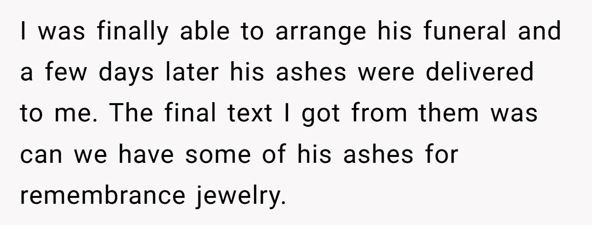 I was finally able to arrange his funeral and a few days later his ashes were delivered to me. The final text I got from them was can we have...