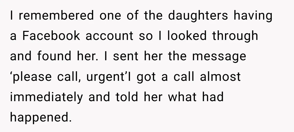I remembered one of the daughters having a Facebook account so I looked through and found her. I sent her the message ‘please call, urgent’I got a call almost immediately...