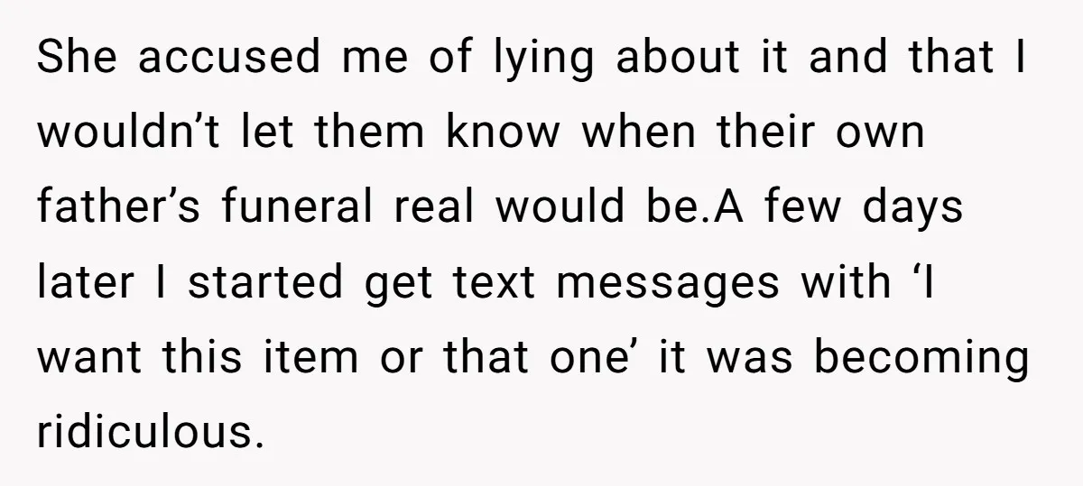 She accused me of lying about it and that I wouldn’t let them know when their own father’s funeral real would be.A few days later I started get text messages...