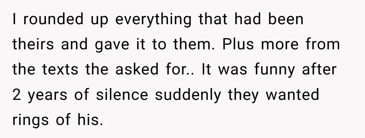 I rounded up everything that had been theirs and gave it to them. Plus more from the texts the asked for.. It was funny after 2 years of silence suddenly...