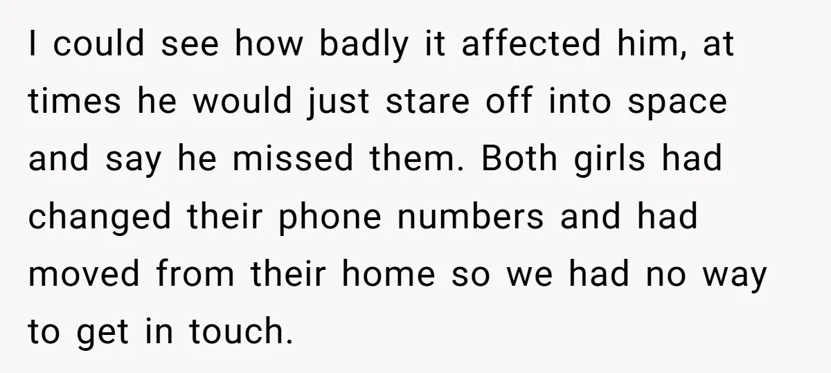 I could see how badly it affected him, at times he would just stare off into space and say he missed them. Both girls had changed their phone numbers and...