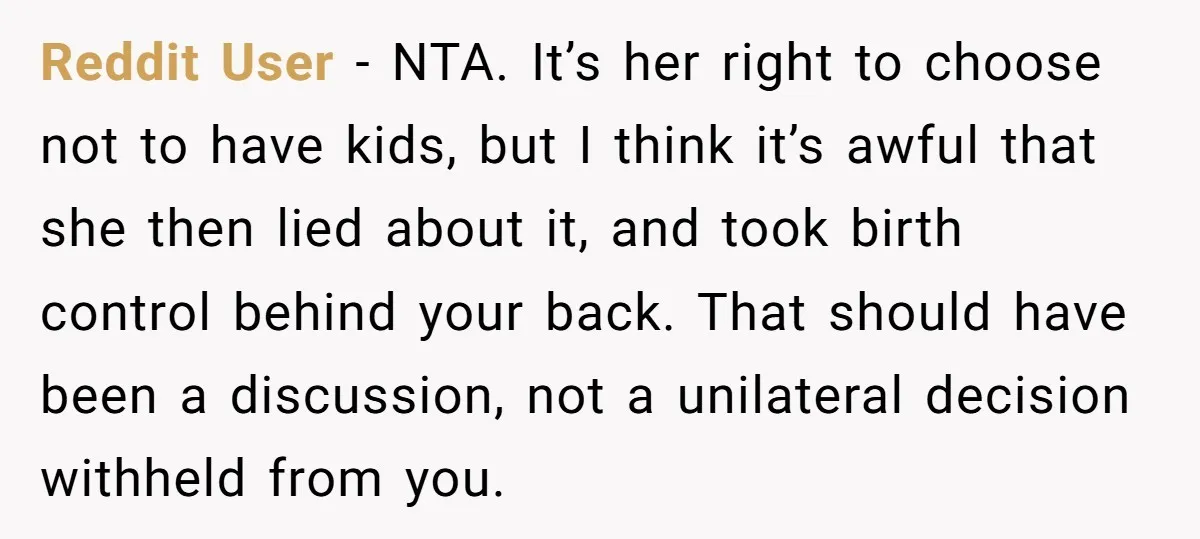 Reddit User - NTA. It’s her right to choose not to have kids, but I think it’s awful that she then lied about it, and took birth control behind your...