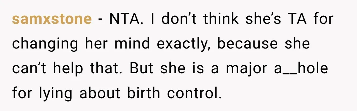 samxstone - NTA. I don’t think she’s TA for changing her mind exactly, because she can’t help that. But she is a major a__hole for lying about birth control.