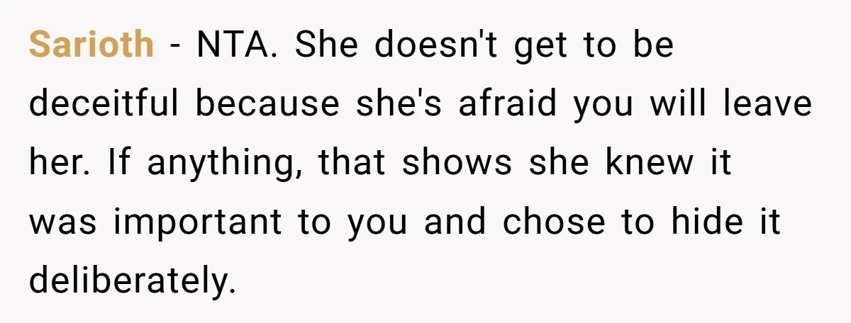 Sarioth - NTA. She doesn't get to be deceitful because she's afraid you will leave her. If anything, that shows she knew it was important to you and chose to...