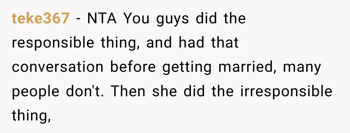 teke367 - NTA You guys did the responsible thing, and had that conversation before getting married, many people don't. Then she did the irresponsible thing,
