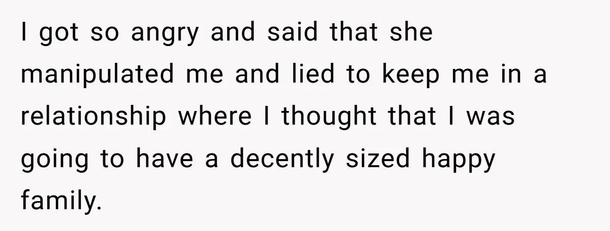 I got so angry and said that she manipulated me and lied to keep me in a relationship where I thought that I was going to have a decently sized...