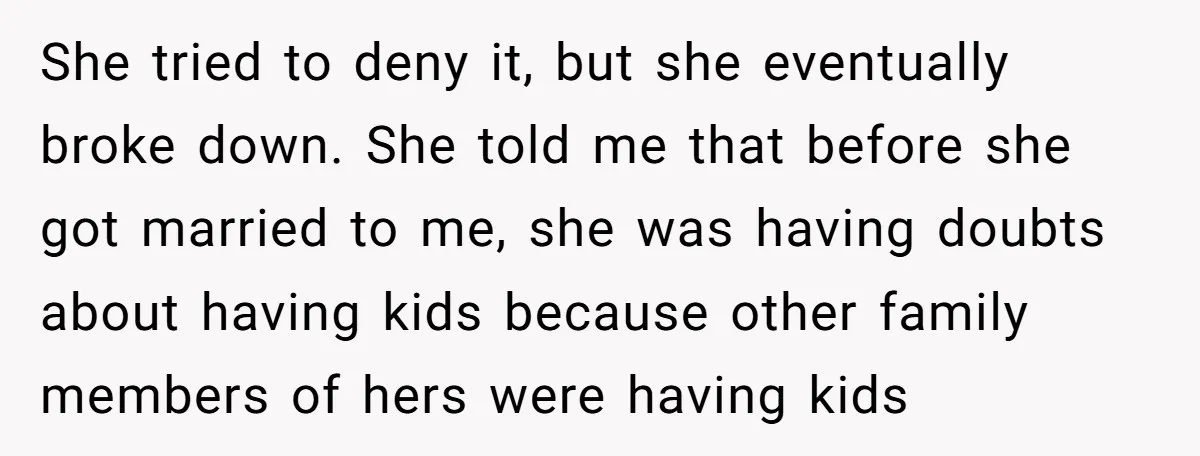 She tried to deny it, but she eventually broke down. She told me that before she got married to me, she was having doubts about having kids because other family...