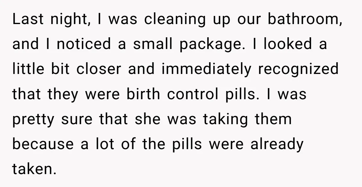 Last night, I was cleaning up our bathroom, and I noticed a small package. I looked a little bit closer and immediately recognized that they were birth control pills. I...