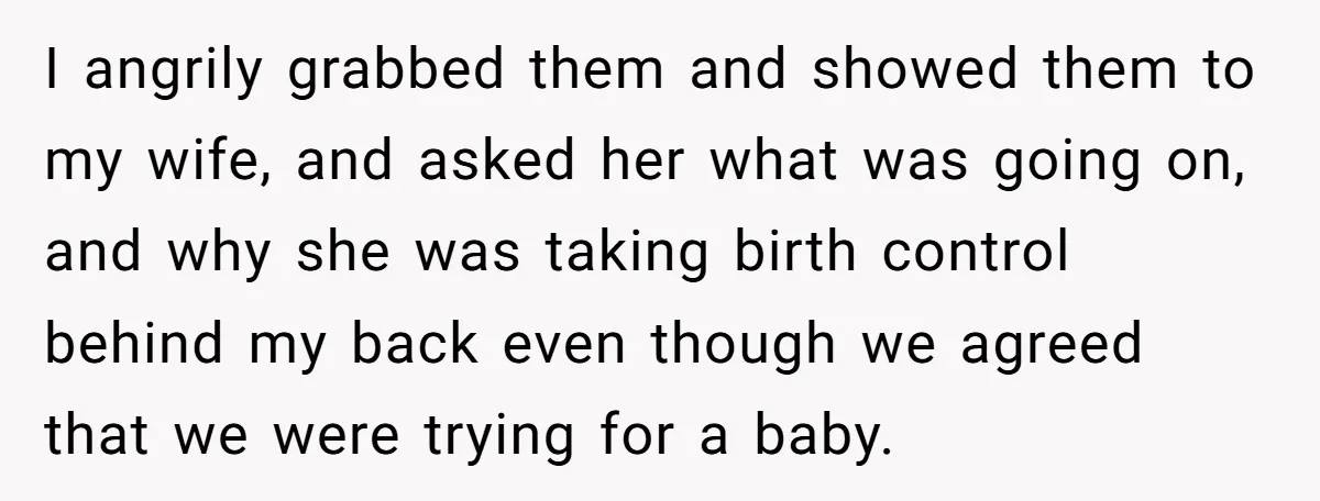 I angrily grabbed them and showed them to my wife, and asked her what was going on, and why she was taking birth control behind my back even though we...