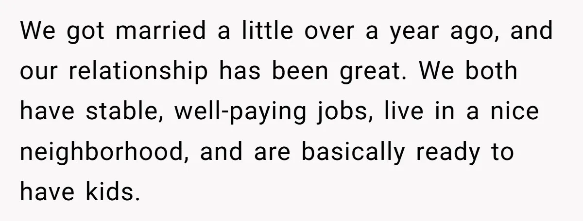 We got married a little over a year ago, and our relationship has been great. We both have stable, well-paying jobs, live in a nice neighborhood, and are basically ready...