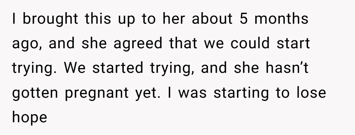 I brought this up to her about 5 months ago, and she agreed that we could start trying. We started trying, and she hasn’t gotten pregnant yet. I was starting...