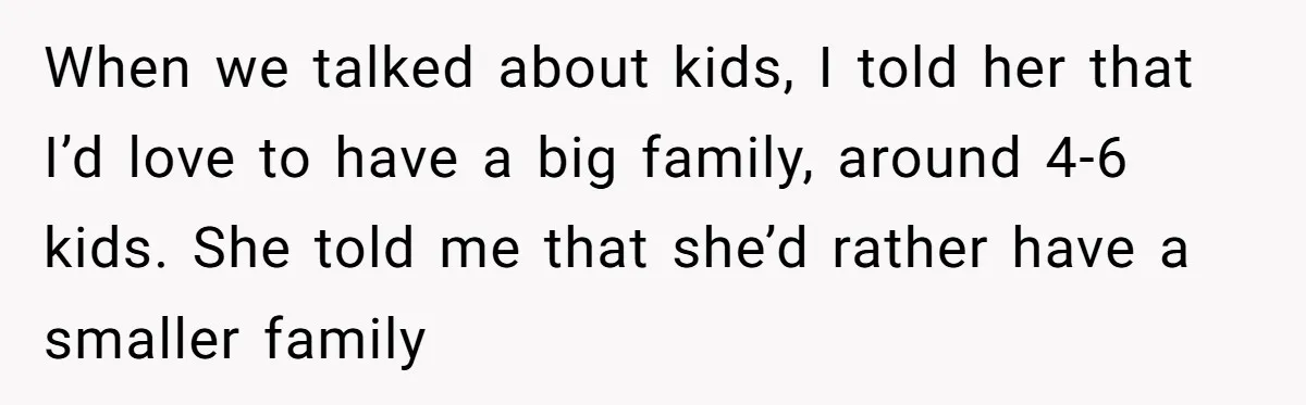 When we talked about kids, I told her that I’d love to have a big family, around 4-6 kids. She told me that she’d rather have a smaller family